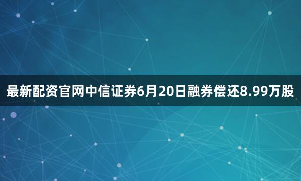 最新配资官网中信证券6月20日融券偿还8.99万股