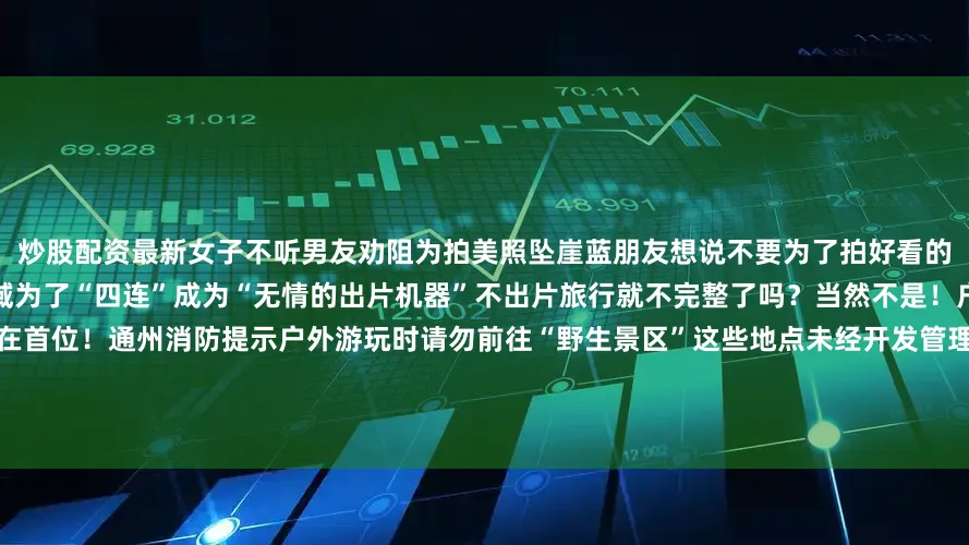 炒股配资最新女子不听男友劝阻为拍美照坠崖蓝朋友想说不要为了拍好看的照片去高处、崖边、岔路等危险区域为了“四连”成为“无情的出片机器”不出片旅行就不完整了吗？当然不是！户外旅行除了拍大片更要将安全放在首位！通州消防提示户外游玩时请勿前往“野生景区”这些地点未经开发管理存在诸多不可预见的风险极易发生意外事故在探索世界、追寻美好的旅途中安全至关重要以下安全知识大家必须要牢记于心发布于：北京市