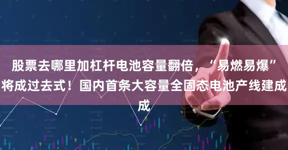 股票去哪里加杠杆电池容量翻倍，“易燃易爆”将成过去式！国内首条大容量全固态电池产线建成